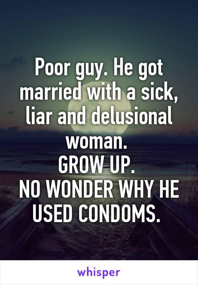 Poor guy. He got married with a sick, liar and delusional woman. 
GROW UP. 
NO WONDER WHY HE USED CONDOMS. 