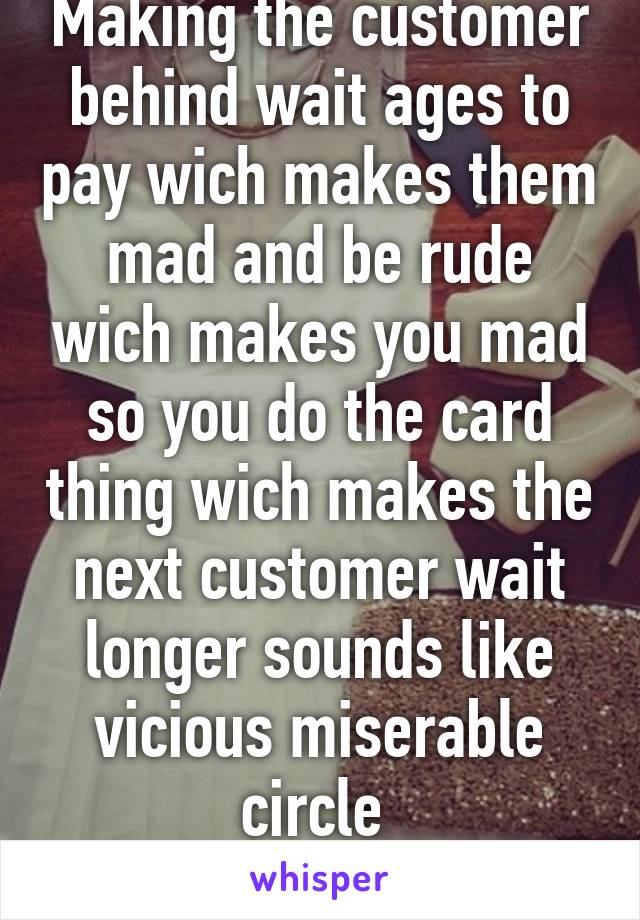 Making the customer behind wait ages to pay wich makes them mad and be rude wich makes you mad so you do the card thing wich makes the next customer wait longer sounds like vicious miserable circle 
