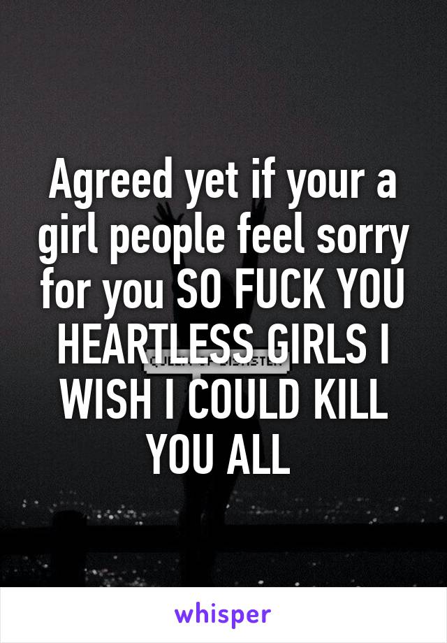 Agreed yet if your a girl people feel sorry for you SO FUCK YOU HEARTLESS GIRLS I WISH I COULD KILL YOU ALL 