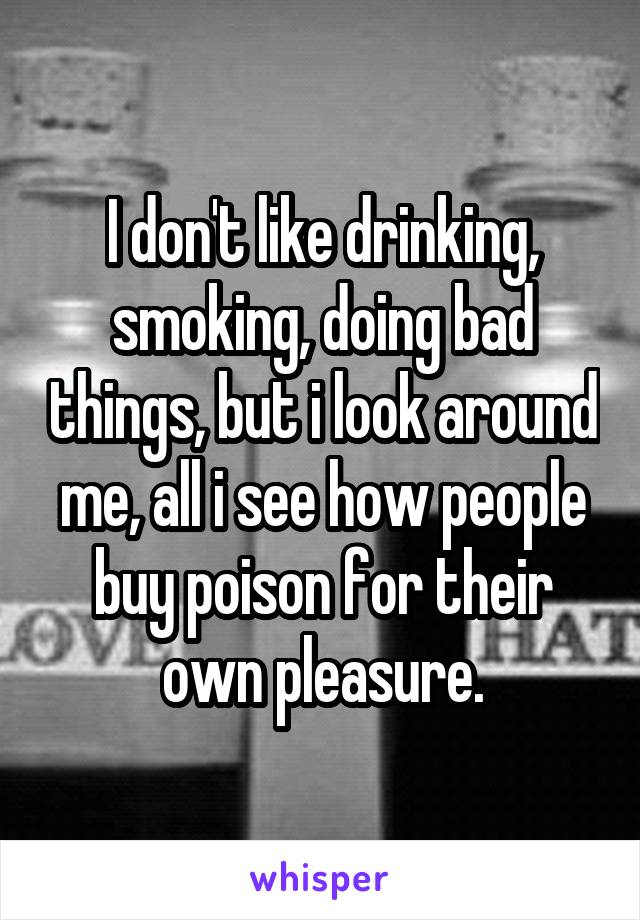 I don't like drinking, smoking, doing bad things, but i look around me, all i see how people buy poison for their own pleasure.