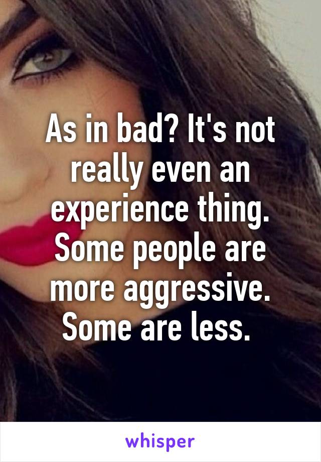 As in bad? It's not really even an experience thing. Some people are more aggressive. Some are less. 