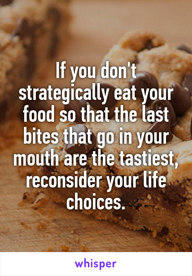 If you don't strategically eat your food so that the last bites that go in your mouth are the tastiest, reconsider your life choices.