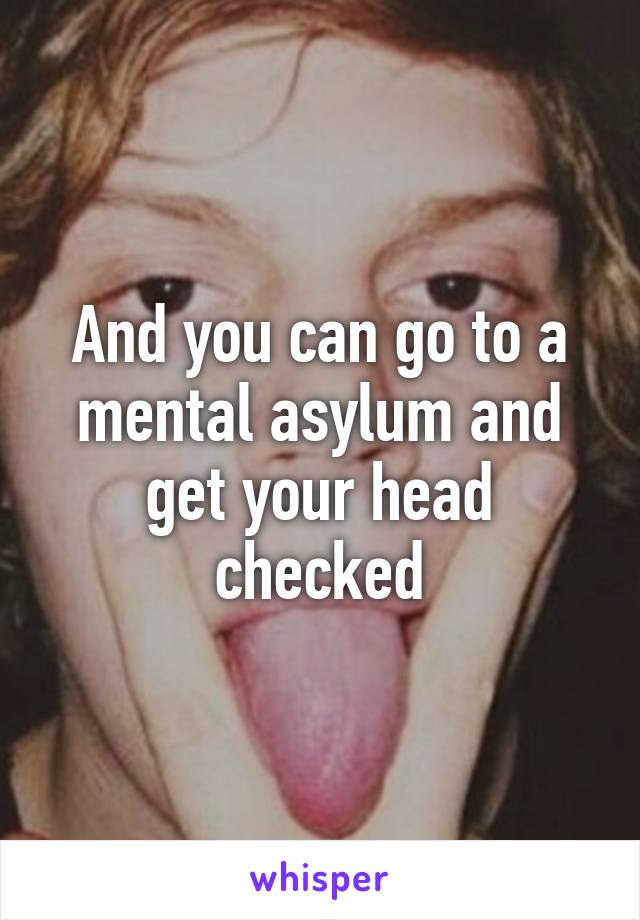 And you can go to a mental asylum and get your head checked