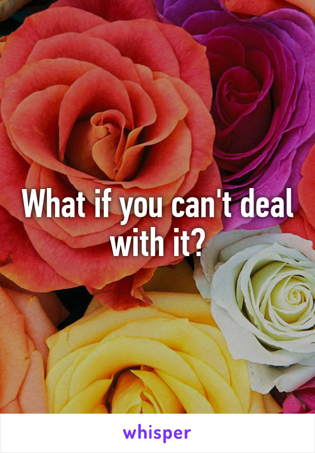 What if you can't deal with it?
