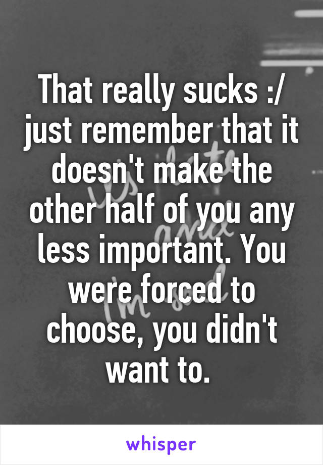 That really sucks :/ just remember that it doesn't make the other half of you any less important. You were forced to choose, you didn't want to. 