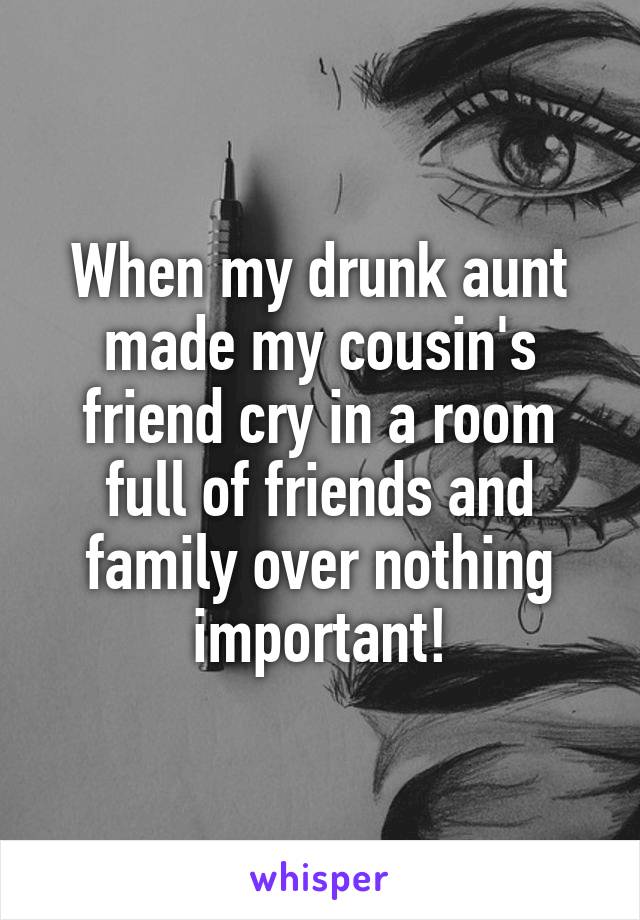 When my drunk aunt made my cousin's friend cry in a room full of friends and family over nothing important!