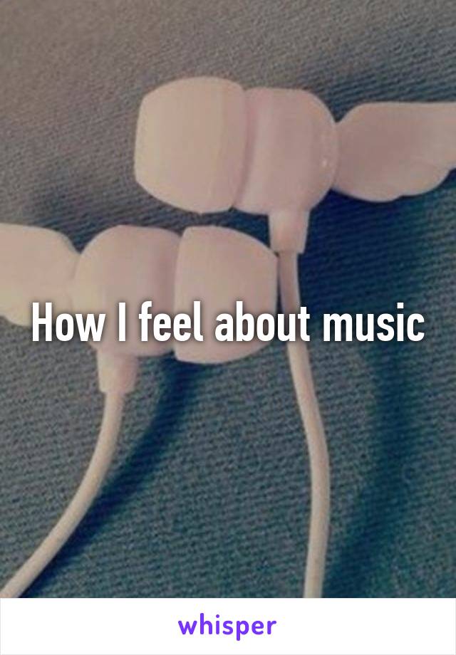 How I feel about music
