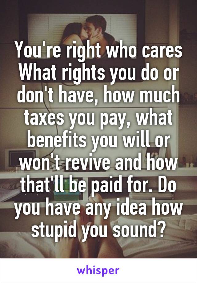 You're right who cares
What rights you do or don't have, how much taxes you pay, what benefits you will or won't revive and how that'll be paid for. Do you have any idea how stupid you sound?