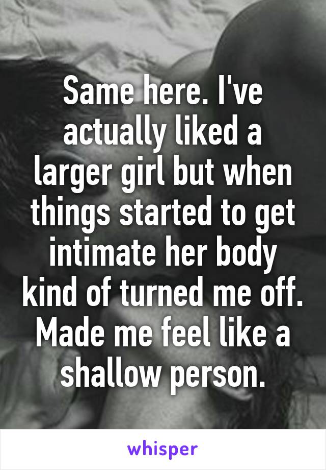 Same here. I've actually liked a larger girl but when things started to get intimate her body kind of turned me off. Made me feel like a shallow person.