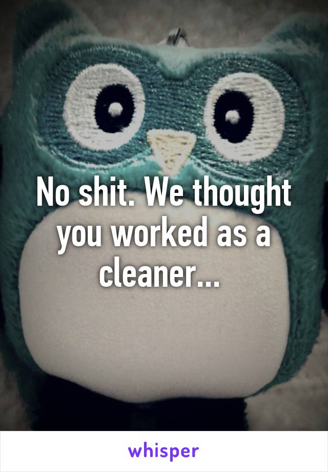 No shit. We thought you worked as a cleaner... 
