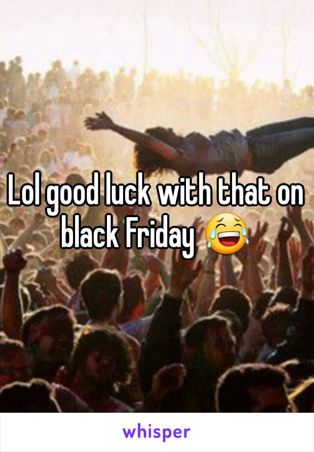 Lol good luck with that on black Friday 😂 