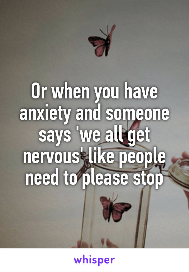 Or when you have anxiety and someone says 'we all get nervous' like people need to please stop