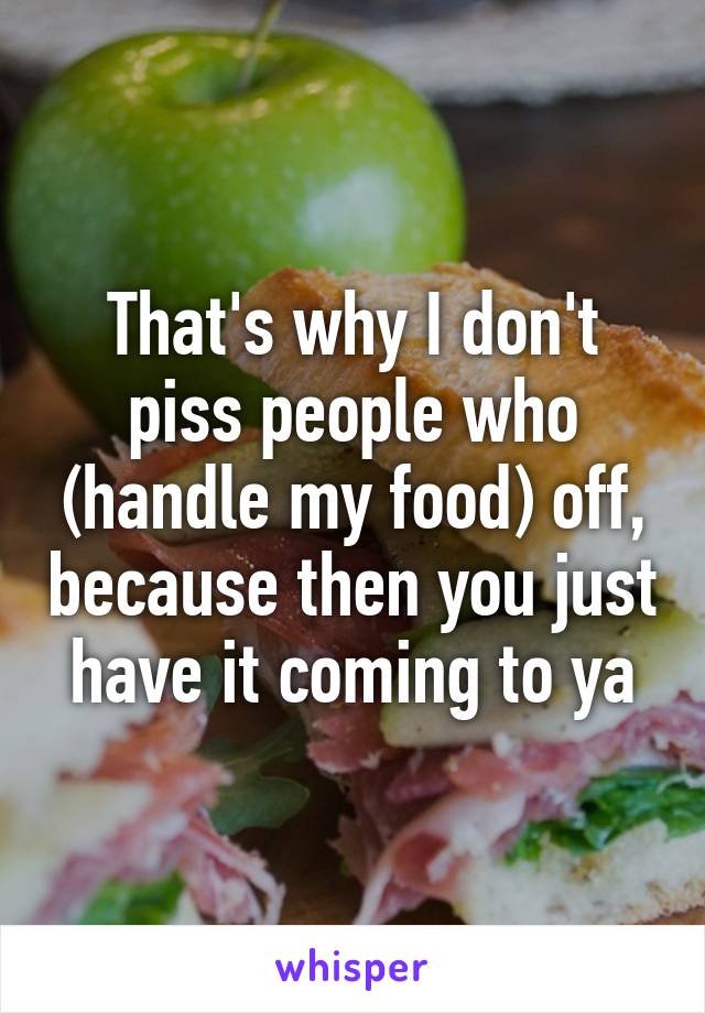 That's why I don't piss people who (handle my food) off, because then you just have it coming to ya