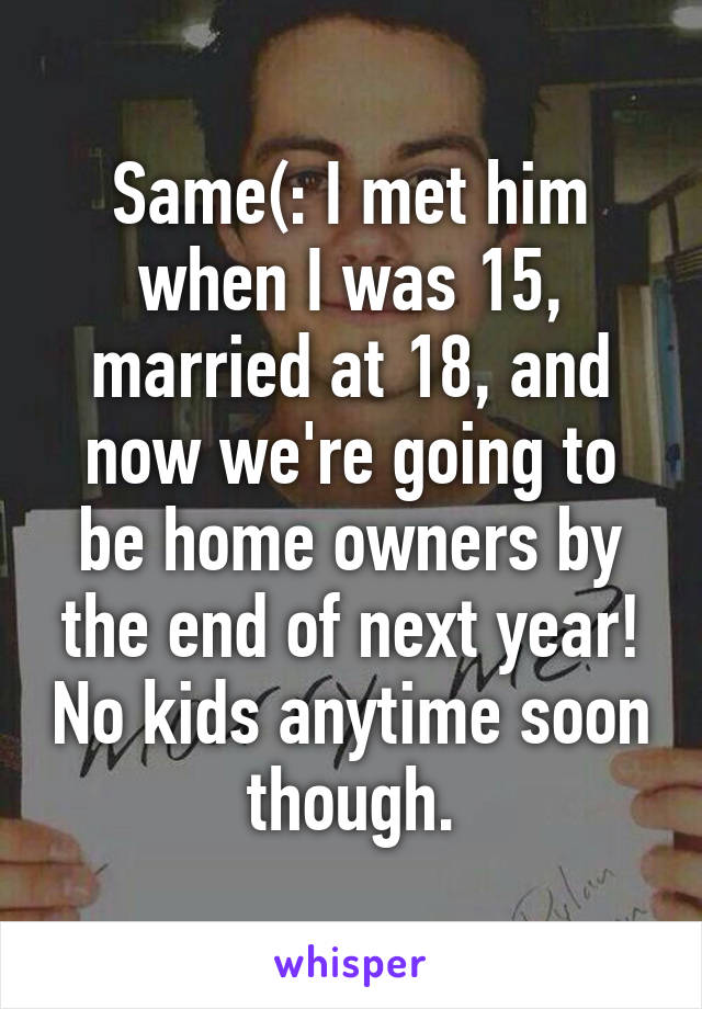 Same(: I met him when I was 15, married at 18, and now we're going to be home owners by the end of next year! No kids anytime soon though.