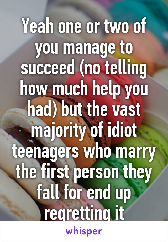 Yeah one or two of you manage to succeed (no telling how much help you had) but the vast majority of idiot teenagers who marry the first person they fall for end up regretting it