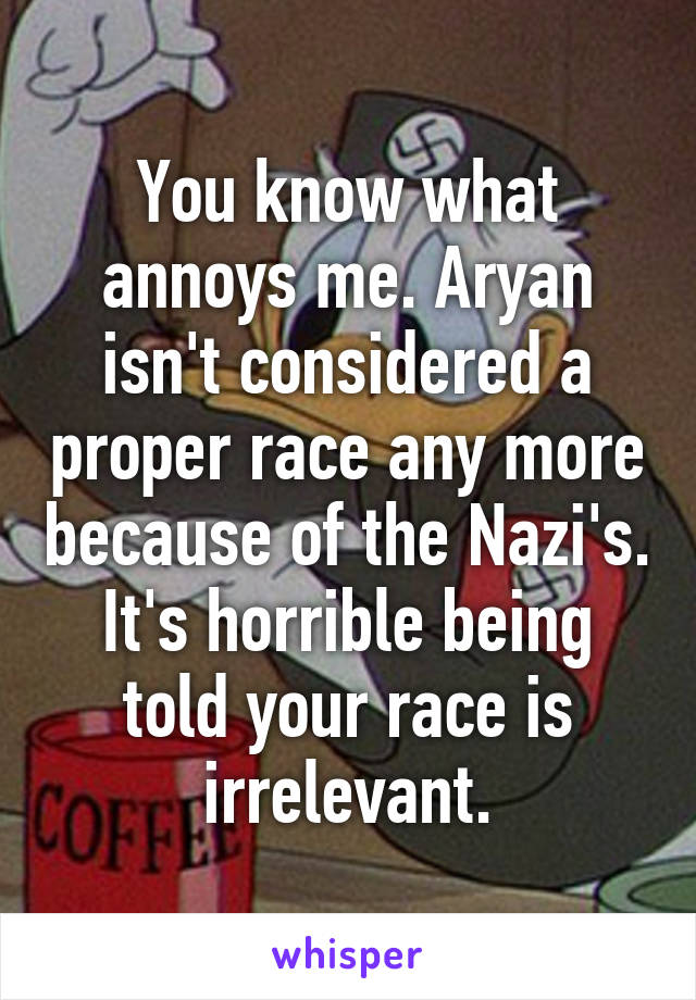 You know what annoys me. Aryan isn't considered a proper race any more because of the Nazi's. It's horrible being told your race is irrelevant.