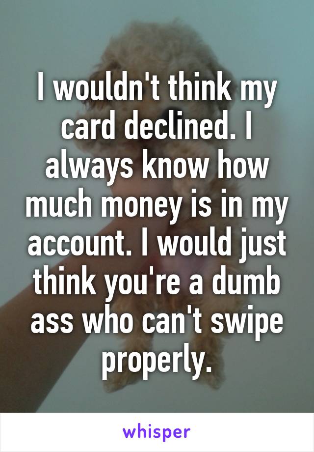 I wouldn't think my card declined. I always know how much money is in my account. I would just think you're a dumb ass who can't swipe properly.