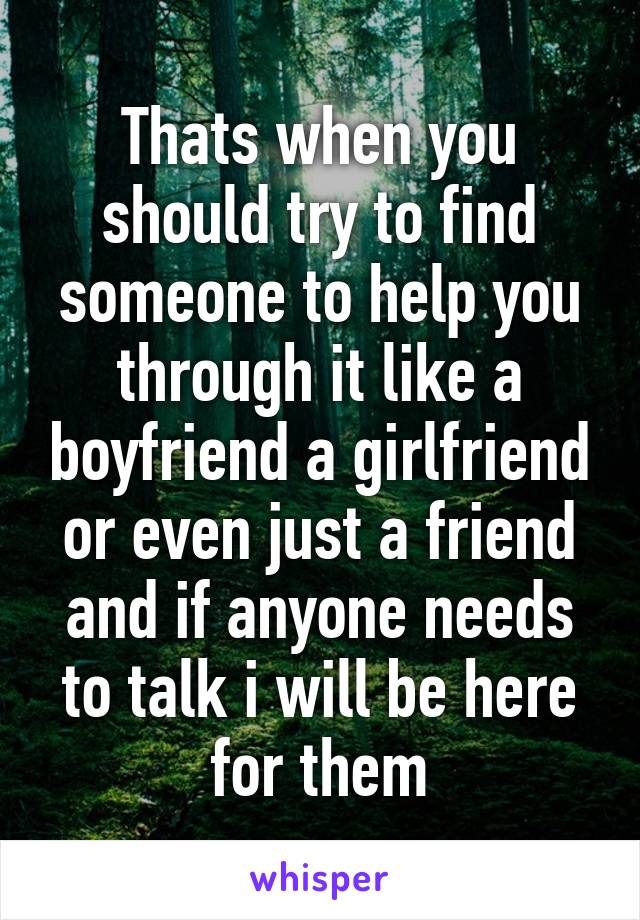 Thats when you should try to find someone to help you through it like a boyfriend a girlfriend or even just a friend and if anyone needs to talk i will be here for them