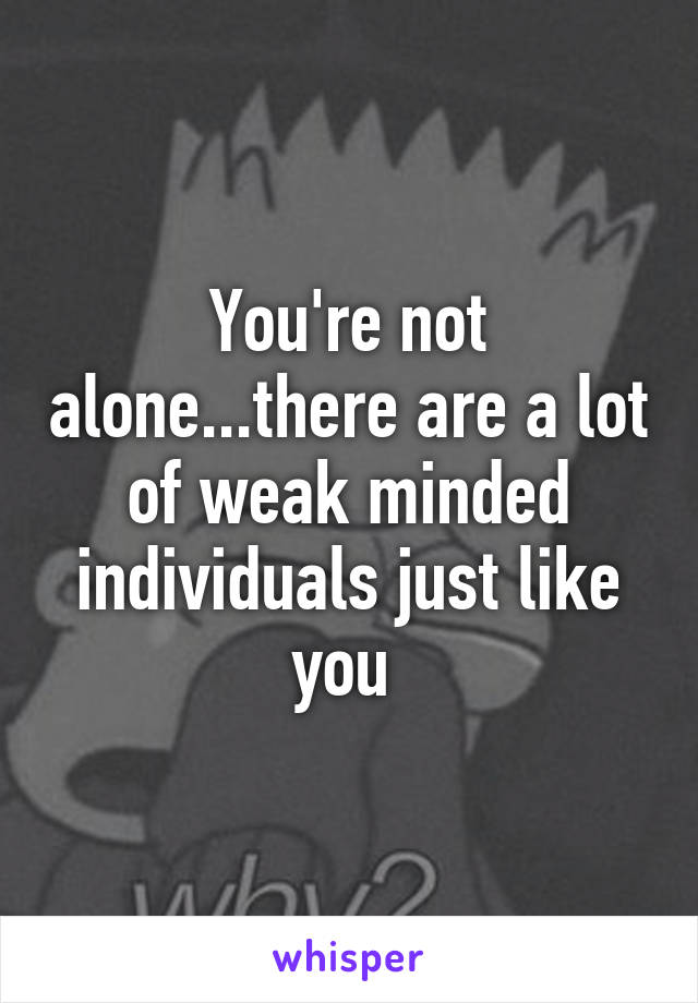You're not alone...there are a lot of weak minded individuals just like you 