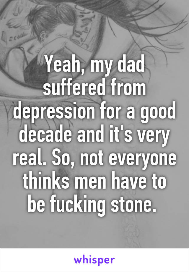 Yeah, my dad suffered from depression for a good decade and it's very real. So, not everyone thinks men have to be fucking stone. 