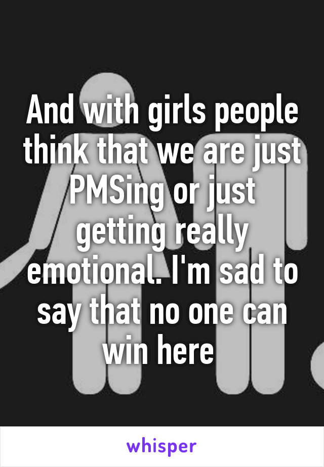 And with girls people think that we are just PMSing or just getting really emotional. I'm sad to say that no one can win here 