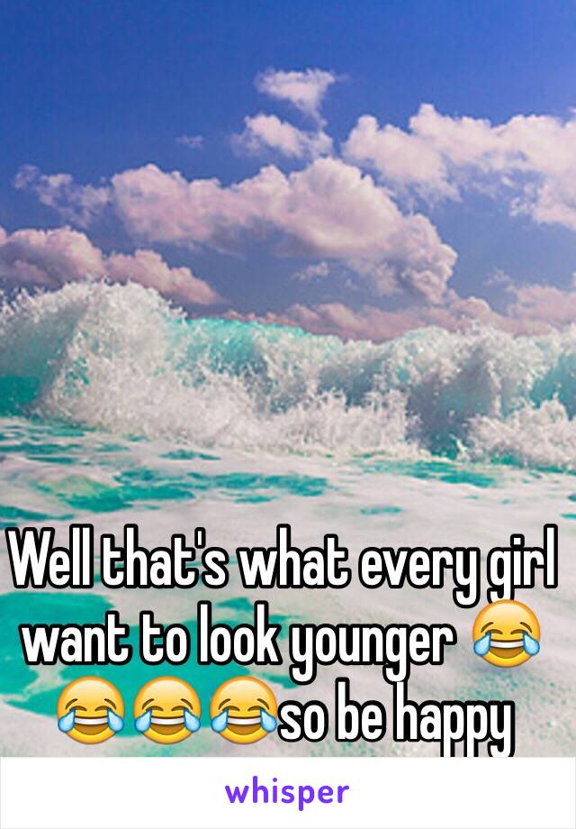 Well that's what every girl want to look younger 😂😂😂😂so be happy 