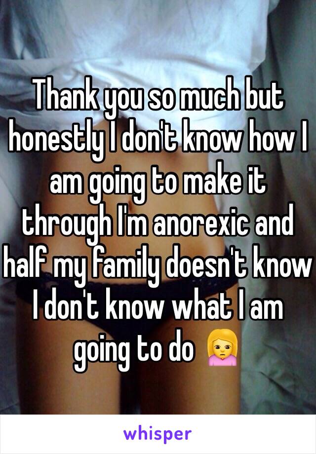 Thank you so much but honestly I don't know how I am going to make it through I'm anorexic and half my family doesn't know I don't know what I am going to do 🙍