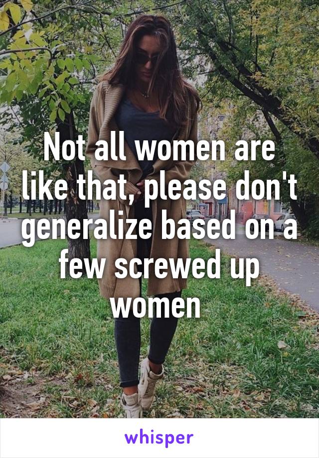 Not all women are like that, please don't generalize based on a few screwed up women 