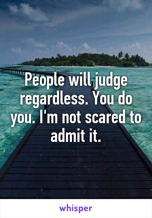 People will judge regardless. You do you. I'm not scared to admit it.