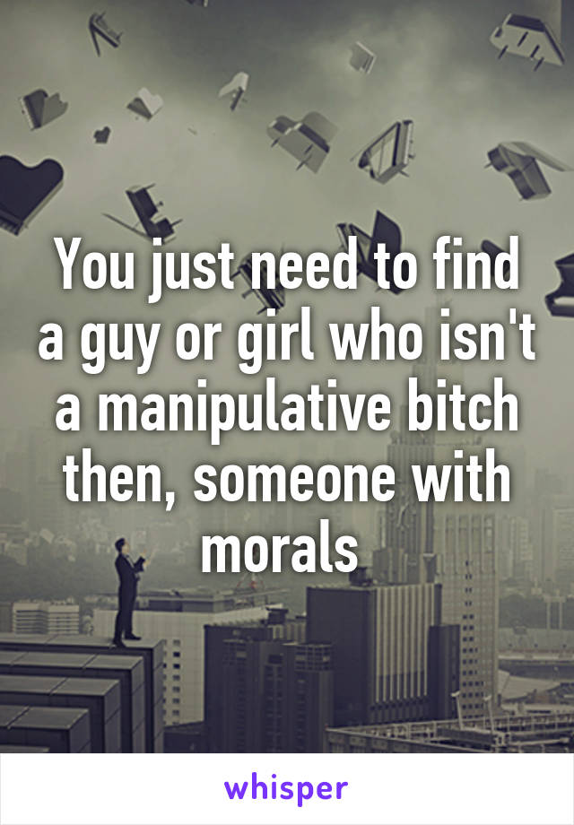 You just need to find a guy or girl who isn't a manipulative bitch then, someone with morals 