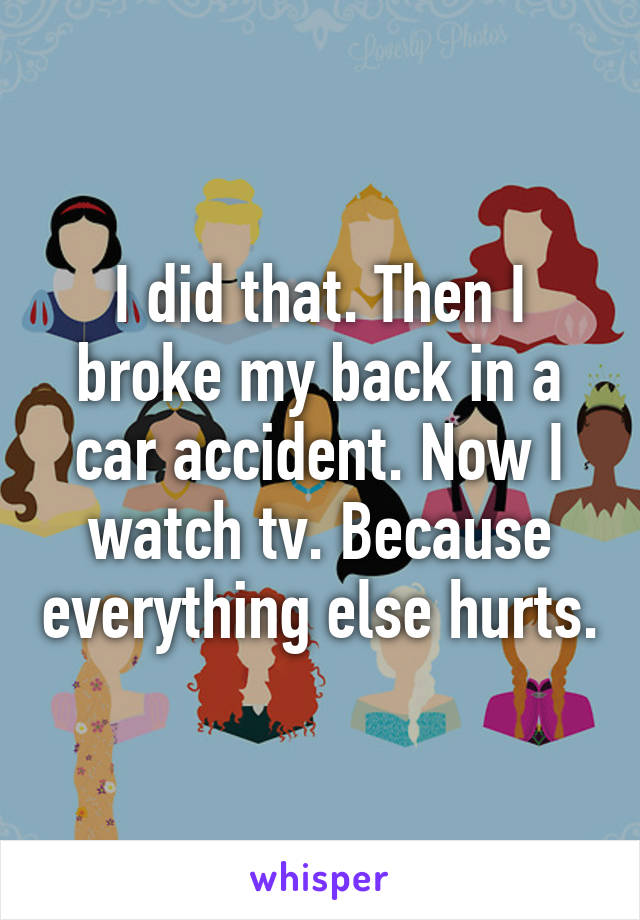 I did that. Then I broke my back in a car accident. Now I watch tv. Because everything else hurts.