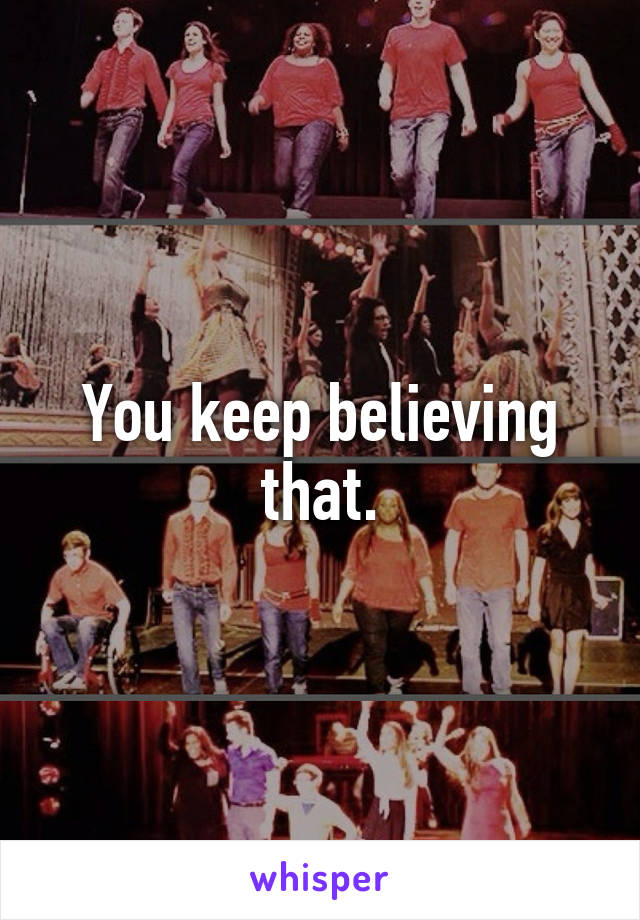 You keep believing that.