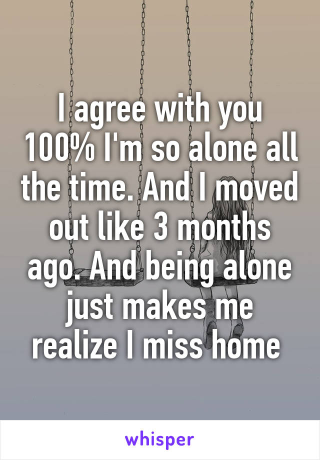 I agree with you 100% I'm so alone all the time. And I moved out like 3 months ago. And being alone just makes me realize I miss home 