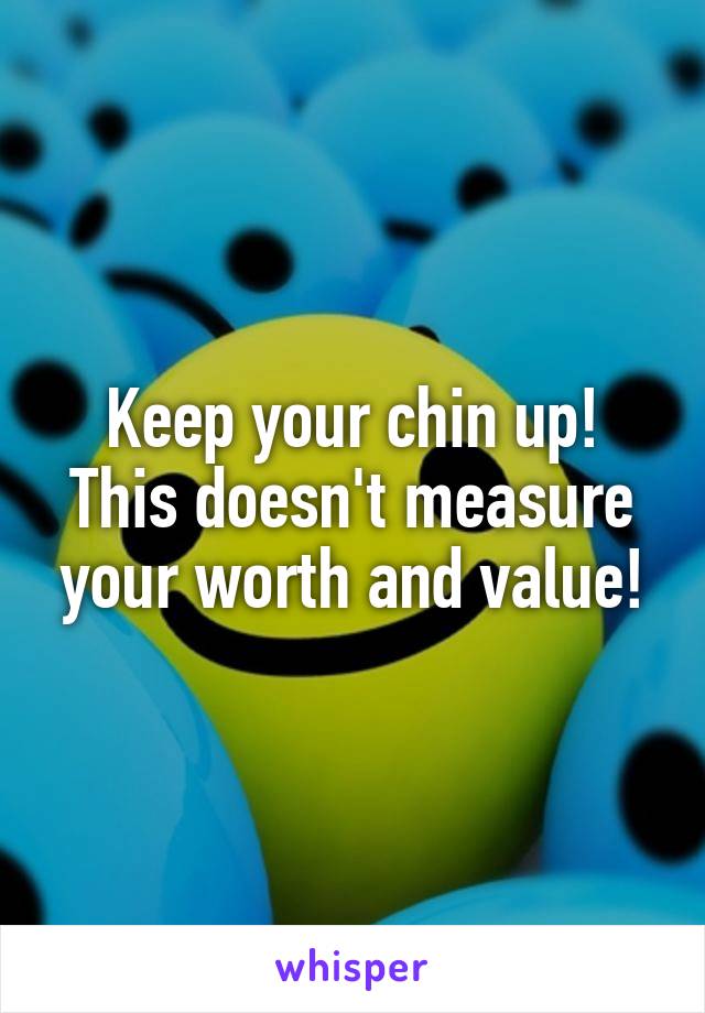 Keep your chin up! This doesn't measure your worth and value!