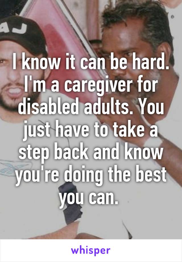 I know it can be hard. I'm a caregiver for disabled adults. You just have to take a step back and know you're doing the best you can. 