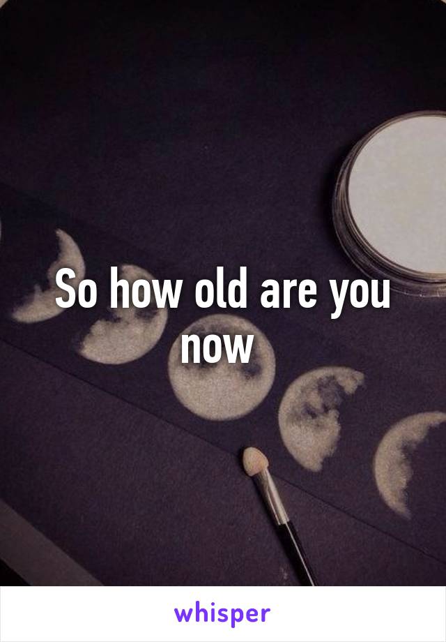 So how old are you now 