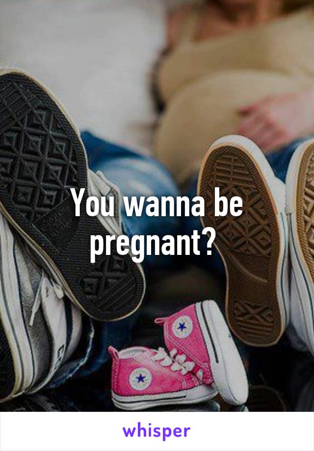 You wanna be pregnant? 