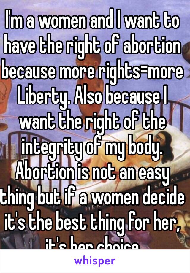 I'm a women and I want to have the right of abortion because more rights=more Liberty. Also because I want the right of the integrity of my body. Abortion is not an easy thing but if a women decide it's the best thing for her, it's her choice