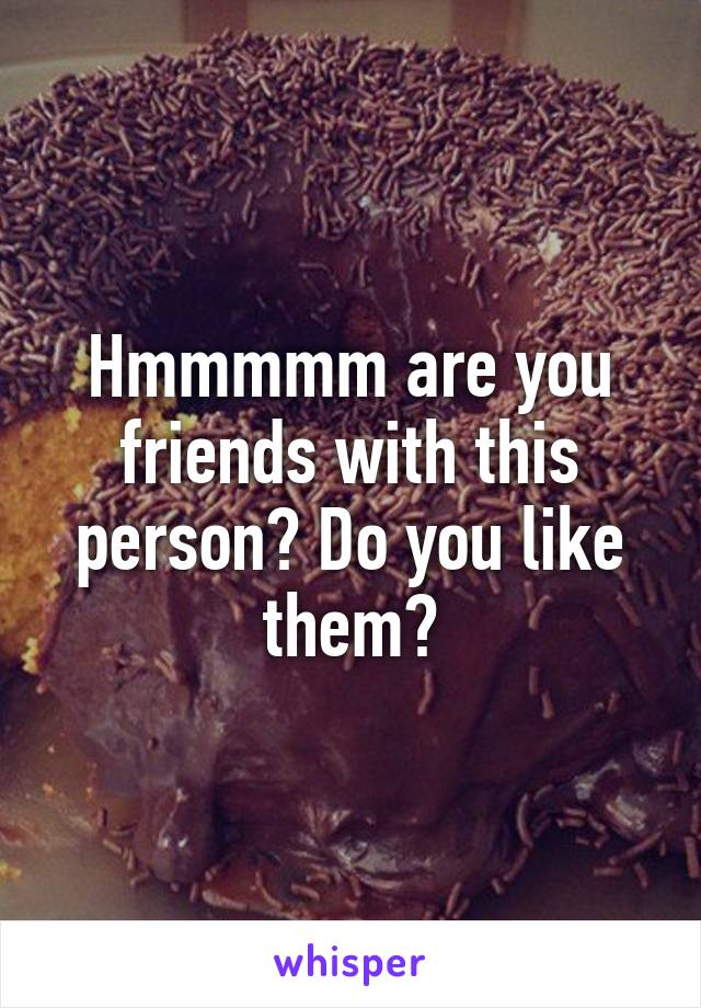 Hmmmmm are you friends with this person? Do you like them?