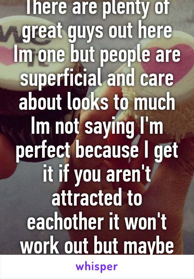 There are plenty of great guys out here Im one but people are superficial and care about looks to much Im not saying I'm perfect because I get it if you aren't attracted to eachother it won't work out but maybe give a guy a shot