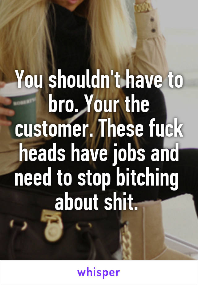 You shouldn't have to bro. Your the customer. These fuck heads have jobs and need to stop bitching  about shit. 