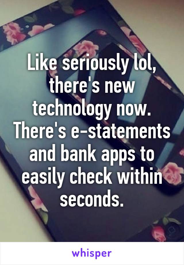 Like seriously lol, there's new technology now. There's e-statements and bank apps to easily check within seconds.