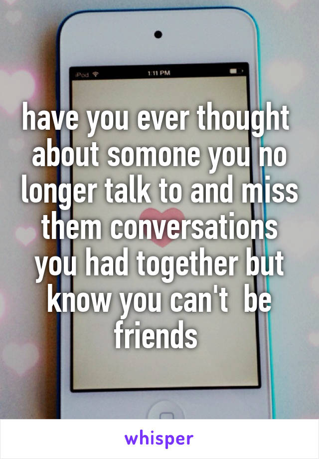 have you ever thought  about somone you no longer talk to and miss them conversations you had together but know you can't  be friends 