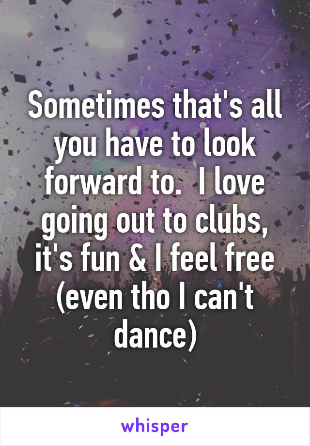 Sometimes that's all you have to look forward to.  I love going out to clubs, it's fun & I feel free (even tho I can't dance)