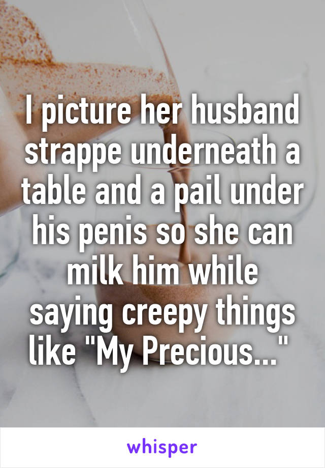 I picture her husband strappe underneath a table and a pail under his penis so she can milk him while saying creepy things like "My Precious..." 