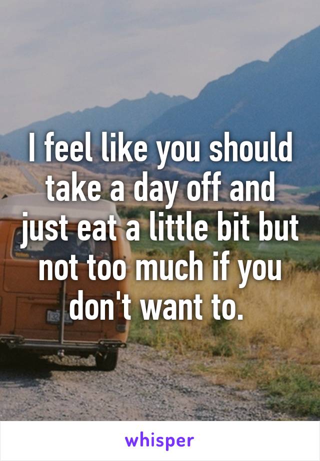 I feel like you should take a day off and just eat a little bit but not too much if you don't want to. 