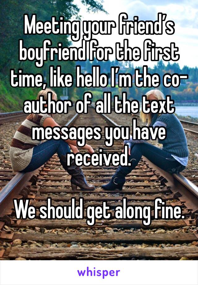 Meeting your friend’s boyfriend for the first time, like hello I’m the co-author of all the text messages you have received. 

We should get along fine.