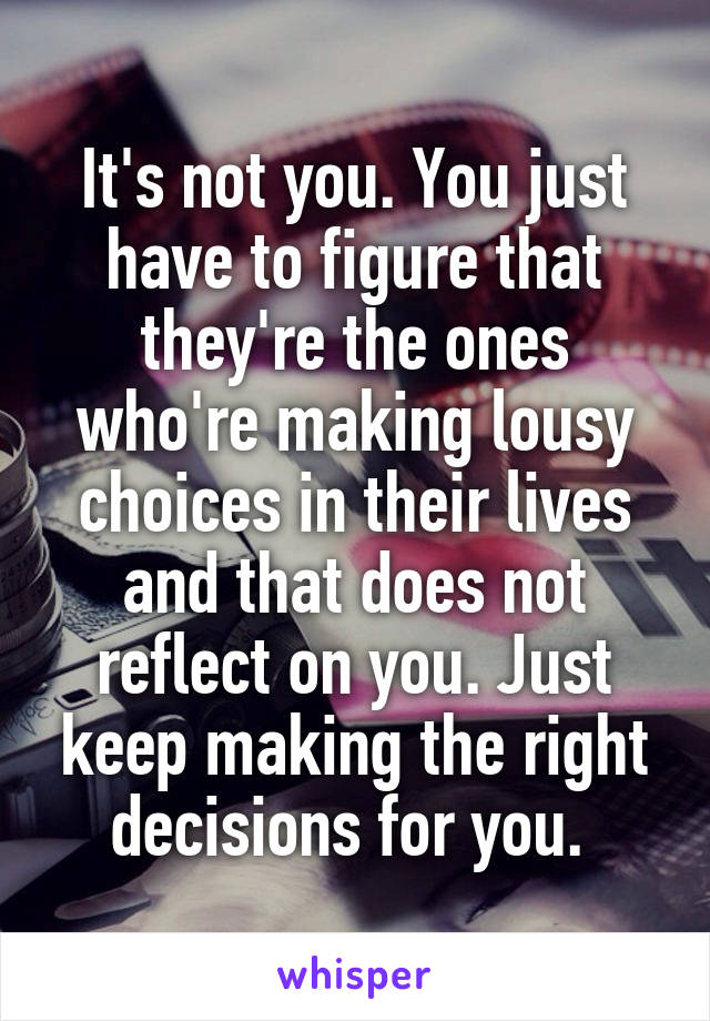 It's not you. You just have to figure that they're the ones who're making lousy choices in their lives and that does not reflect on you. Just keep making the right decisions for you. 