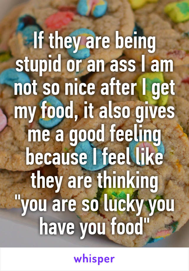 If they are being stupid or an ass I am not so nice after I get my food, it also gives me a good feeling because I feel like they are thinking "you are so lucky you have you food"