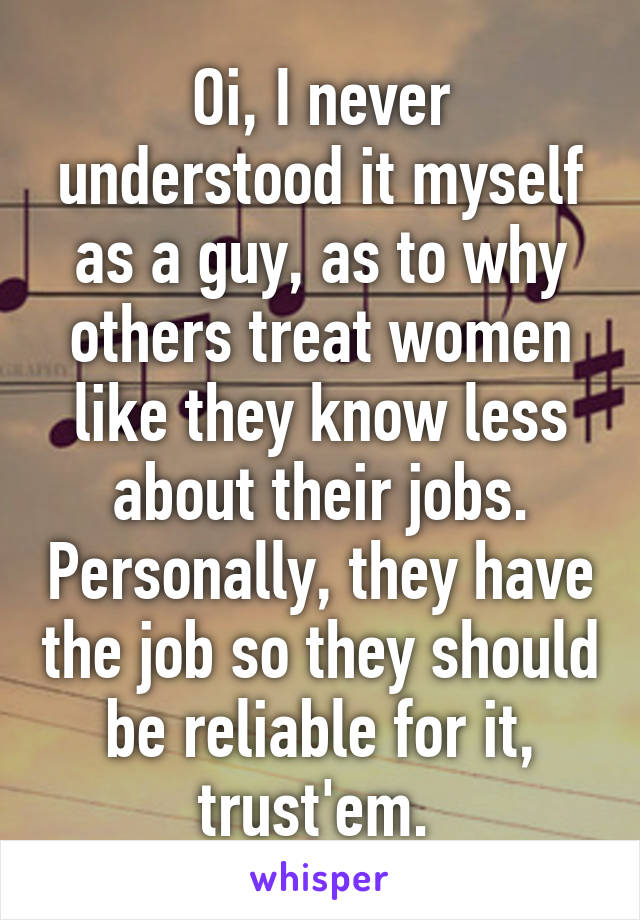 Oi, I never understood it myself as a guy, as to why others treat women like they know less about their jobs. Personally, they have the job so they should be reliable for it, trust'em. 
